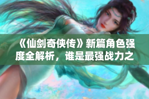 《仙剑奇侠传》新篇角色强度全解析，谁是最强战力之王