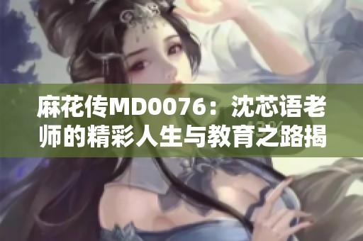 麻花传MD0076：沈芯语老师的精彩人生与教育之路揭秘