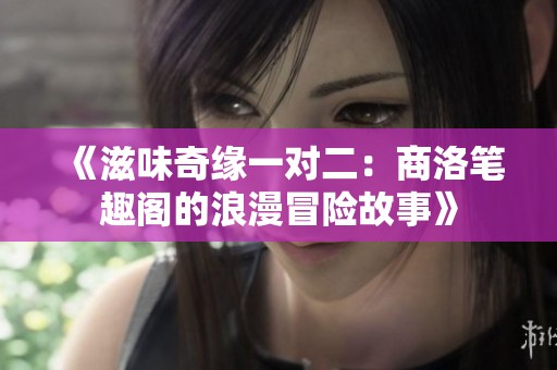 《滋味奇缘一对二：商洛笔趣阁的浪漫冒险故事》