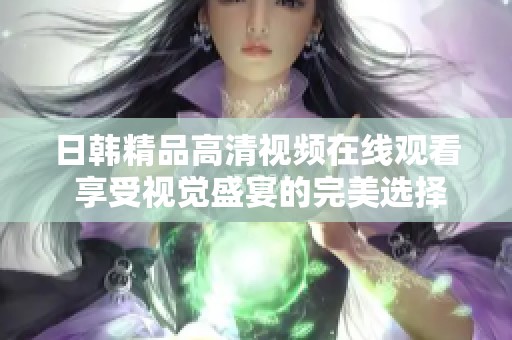 日韩精品高清视频在线观看 享受视觉盛宴的完美选择