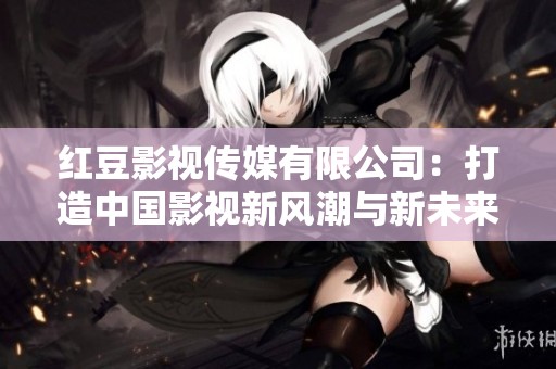 红豆影视传媒有限公司：打造中国影视新风潮与新未来