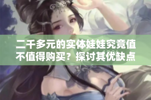 二千多元的实体娃娃究竟值不值得购买？探讨其优缺点与体验