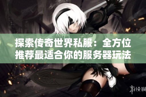 探索传奇世界私服：全方位推荐最适合你的服务器玩法