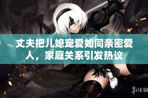 丈夫把儿媳宠爱如同亲密爱人，家庭关系引发热议