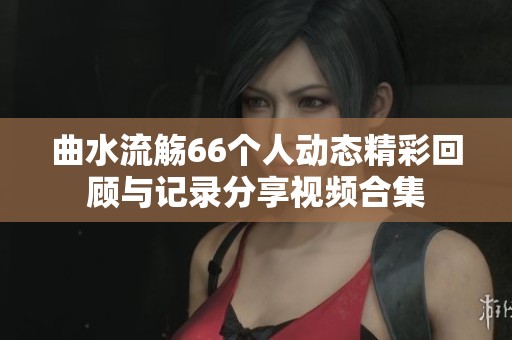 曲水流觞66个人动态精彩回顾与记录分享视频合集