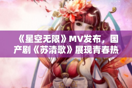《星空无限》MV发布，国产剧《苏清歌》展现青春热血时代