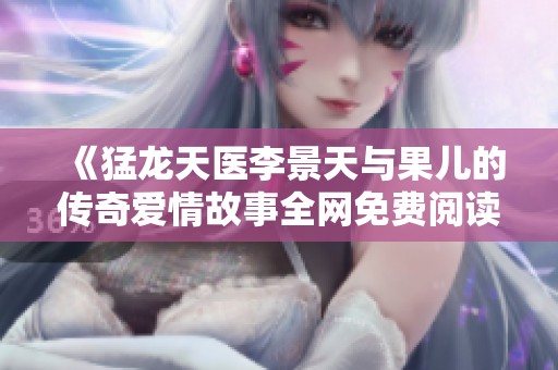 《猛龙天医李景天与果儿的传奇爱情故事全网免费阅读》