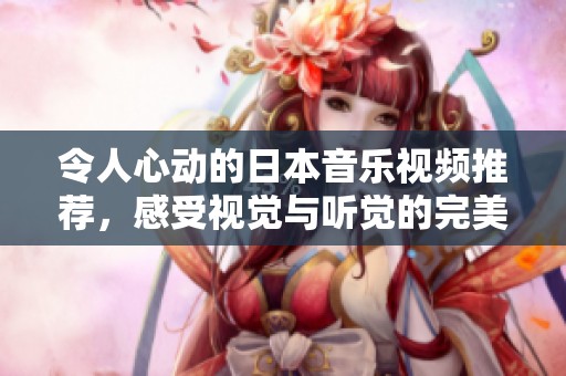 令人心动的日本音乐视频推荐，感受视觉与听觉的完美结合