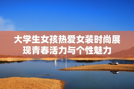 大学生女孩热爱女装时尚展现青春活力与个性魅力