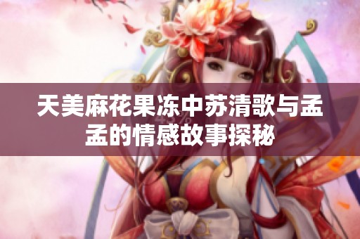 天美麻花果冻中苏清歌与孟孟的情感故事探秘