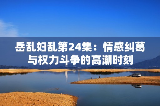 岳乱妇乱第24集：情感纠葛与权力斗争的高潮时刻