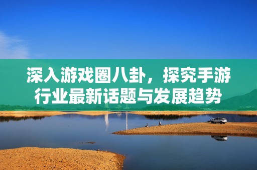 深入游戏圈八卦，探究手游行业最新话题与发展趋势