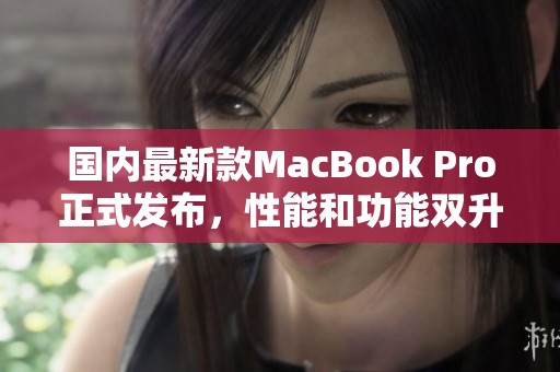 国内最新款MacBook Pro正式发布，性能和功能双升级