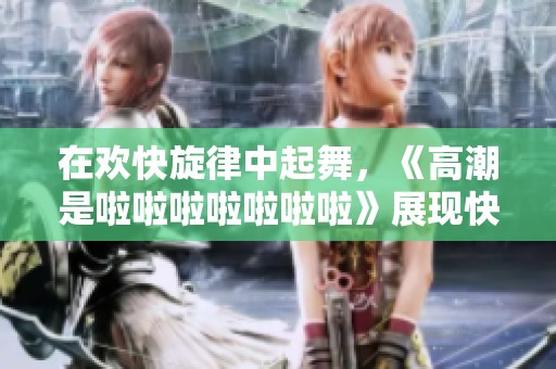 在欢快旋律中起舞，《高潮是啦啦啦啦啦啦啦》展现快乐的瞬间