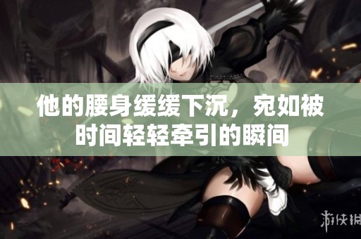 他的腰身缓缓下沉，宛如被时间轻轻牵引的瞬间