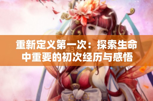 重新定义第一次：探索生命中重要的初次经历与感悟