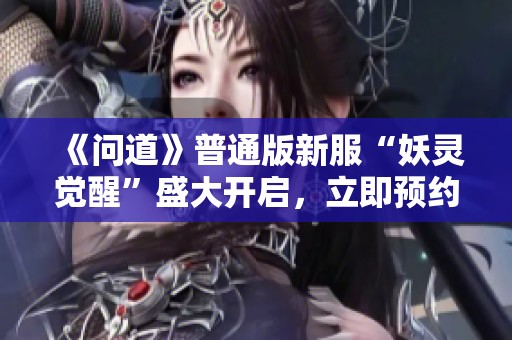 《问道》普通版新服“妖灵觉醒”盛大开启，立即预约赢福利！