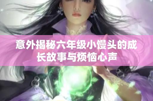 意外揭秘六年级小馒头的成长故事与烦恼心声