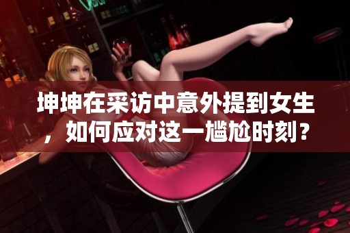 坤坤在采访中意外提到女生，如何应对这一尴尬时刻？