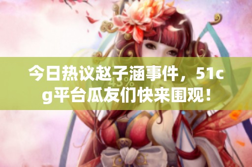 今日热议赵子涵事件，51cg平台瓜友们快来围观！