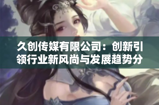 久创传媒有限公司：创新引领行业新风尚与发展趋势分析