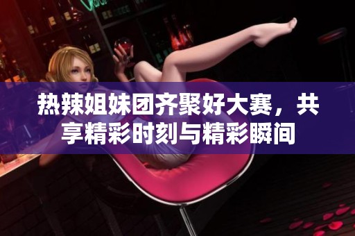 热辣姐妹团齐聚好大赛，共享精彩时刻与精彩瞬间