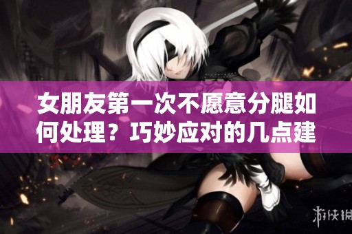 女朋友第一次不愿意分腿如何处理？巧妙应对的几点建议
