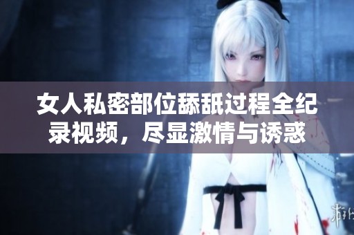 女人私密部位舔舐过程全纪录视频，尽显激情与诱惑