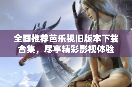全面推荐芭乐视旧版本下载合集，尽享精彩影视体验
