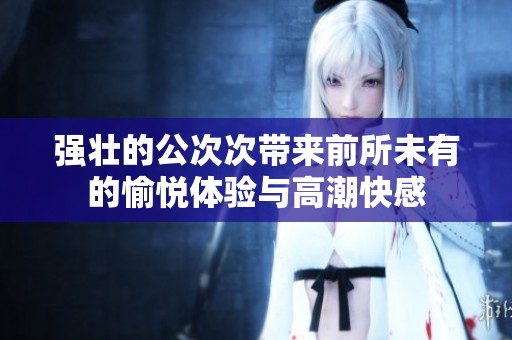 强壮的公次次带来前所未有的愉悦体验与高潮快感