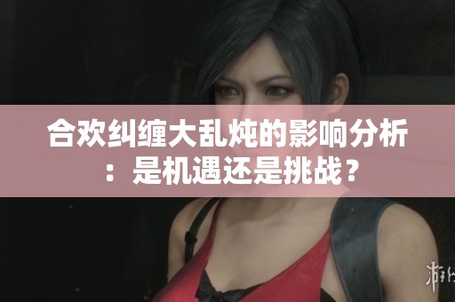 合欢纠缠大乱炖的影响分析：是机遇还是挑战？