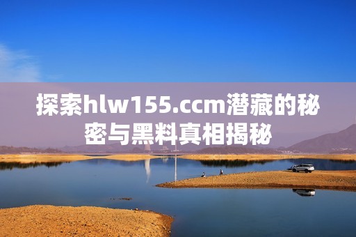探索hlw155.ccm潜藏的秘密与黑料真相揭秘
