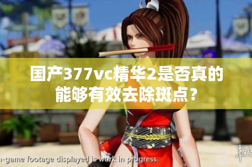 国产377vc精华2是否真的能够有效去除斑点？