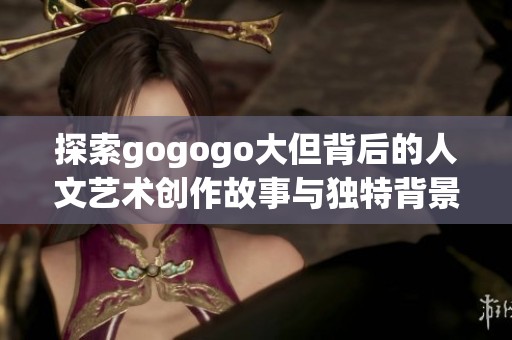 探索gogogo大但背后的人文艺术创作故事与独特背景