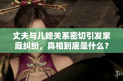 丈夫与儿媳关系密切引发家庭纠纷，真相到底是什么？