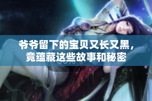 爷爷留下的宝贝又长又黑，竟蕴藏这些故事和秘密