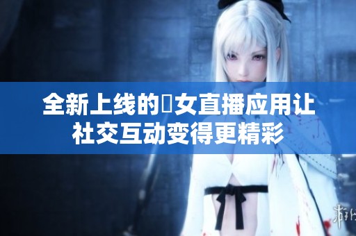 全新上线的祼女直播应用让社交互动变得更精彩