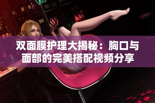 双面膜护理大揭秘：胸口与面部的完美搭配视频分享