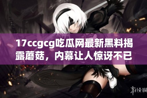 17ccgcg吃瓜网最新黑料揭露蘑菇，内幕让人惊讶不已