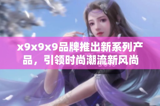 x9x9x9品牌推出新系列产品，引领时尚潮流新风尚
