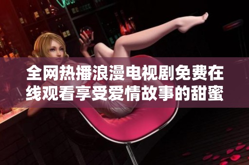 全网热播浪漫电视剧免费在线观看享受爱情故事的甜蜜时光  
