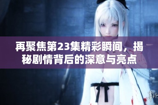 再聚焦第23集精彩瞬间，揭秘剧情背后的深意与亮点
