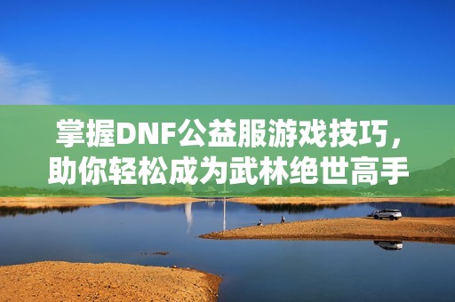 掌握DNF公益服游戏技巧，助你轻松成为武林绝世高手