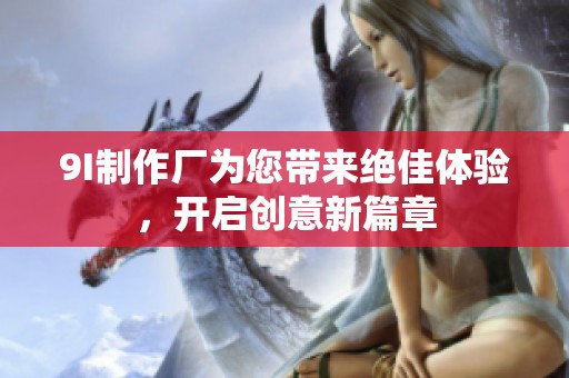 9I制作厂为您带来绝佳体验，开启创意新篇章