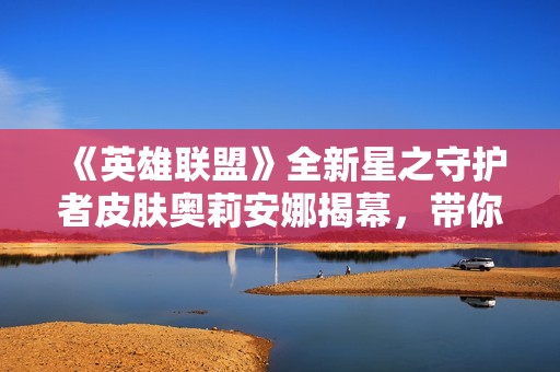 《英雄联盟》全新星之守护者皮肤奥莉安娜揭幕，带你领略未来之光