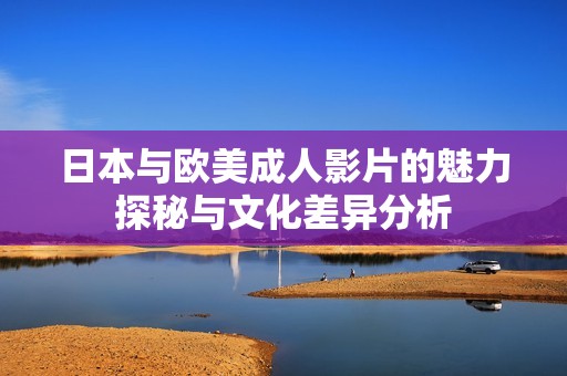 日本与欧美成人影片的魅力探秘与文化差异分析