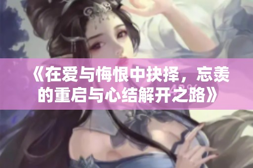 《在爱与悔恨中抉择，忘羡的重启与心结解开之路》
