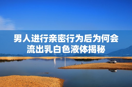 男人进行亲密行为后为何会流出乳白色液体揭秘