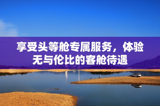 享受头等舱专属服务，体验无与伦比的客舱待遇