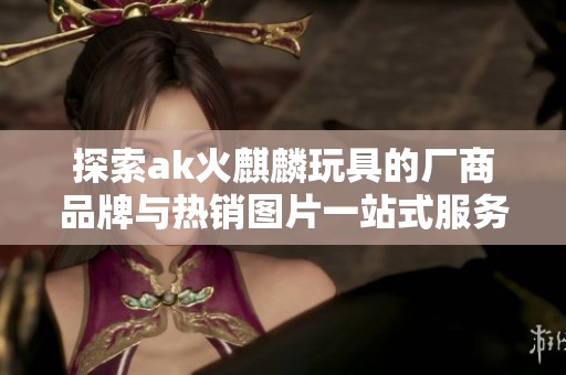 探索ak火麒麟玩具的厂商品牌与热销图片一站式服务